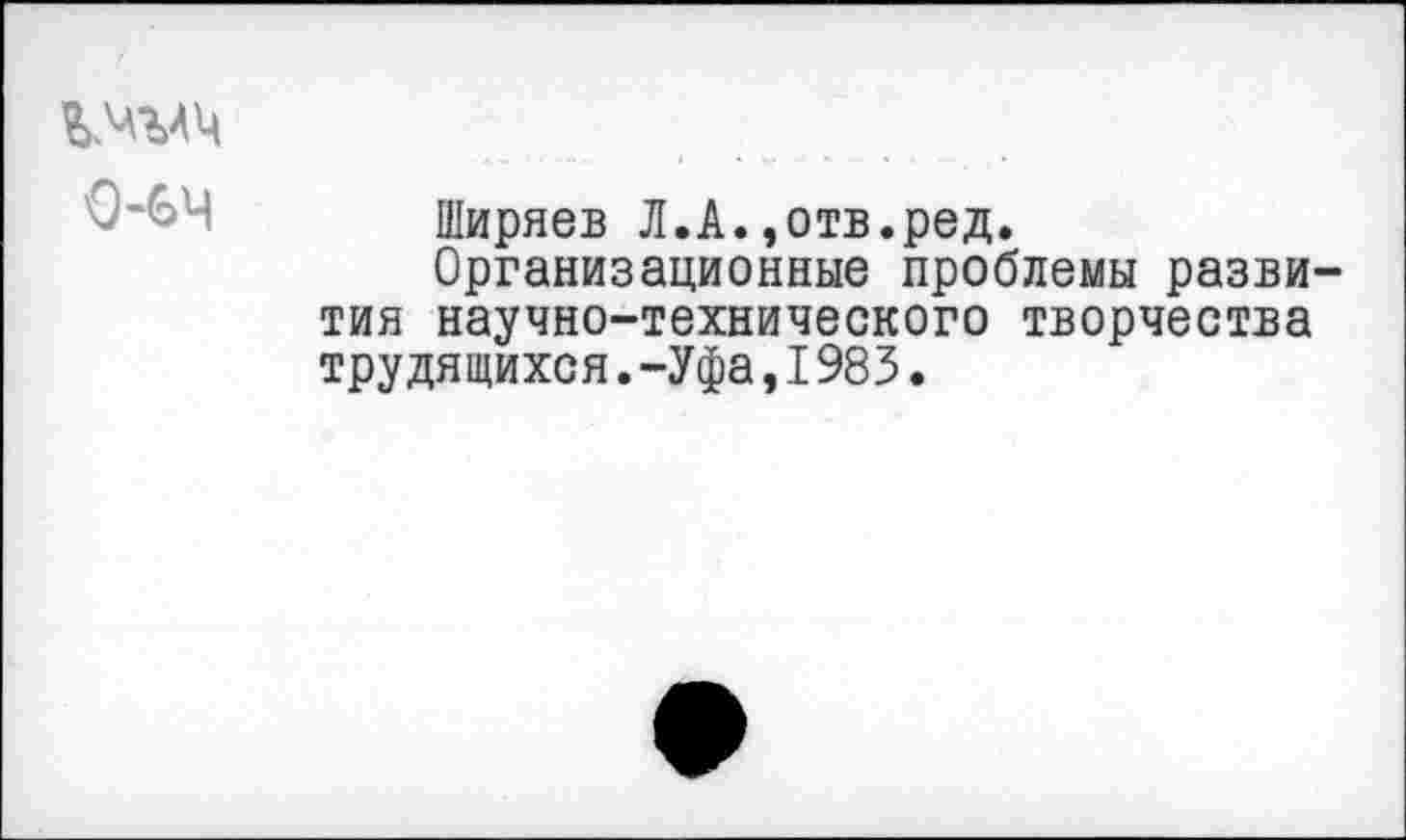 ﻿0-64
Ширяев Л.А.,отв.ред.
Организационные проблемы развития научно-технического творчества трудящихся.-Уфа,I983.